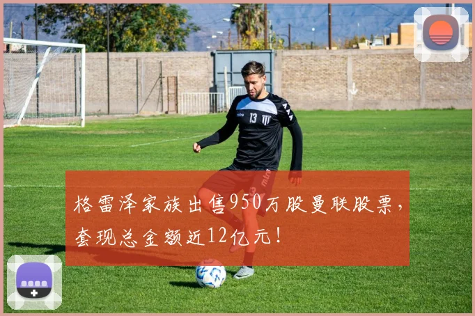 格雷泽家族出售950万股曼联股票，套现总金额近12亿元！