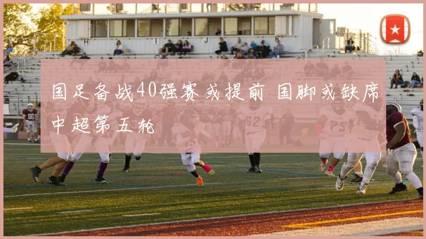 国足备战40强赛或提前 国脚或缺席中超第五轮