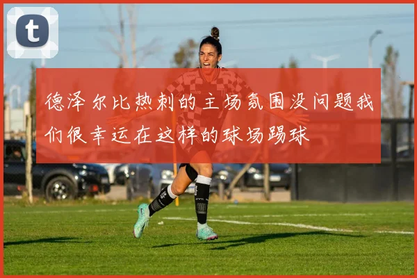 德泽尔比热刺的主场氛围没问题我们很幸运在这样的球场踢球