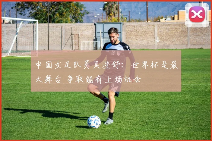 中国女足队员吴澄舒：世界杯是最大舞台 争取能有上场机会
