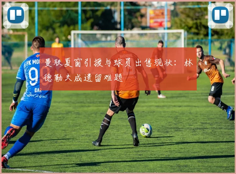 曼联夏窗引援与球员出售现状：林德勒夫成遗留难题