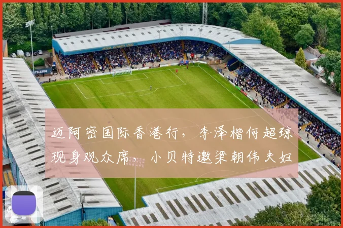 迈阿密国际香港行，李泽楷何超琼现身观众席，小贝特邀梁朝伟夫妇