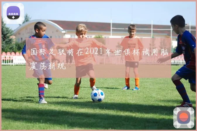 国际足联将在2021年世俱杯试用脑震荡新规