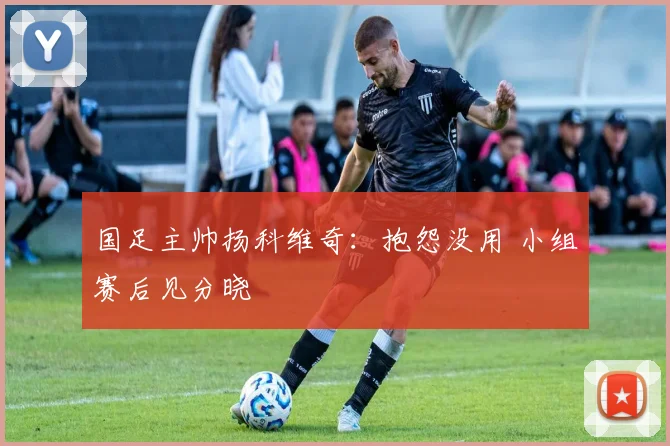 国足主帅扬科维奇：抱怨没用 小组赛后见分晓