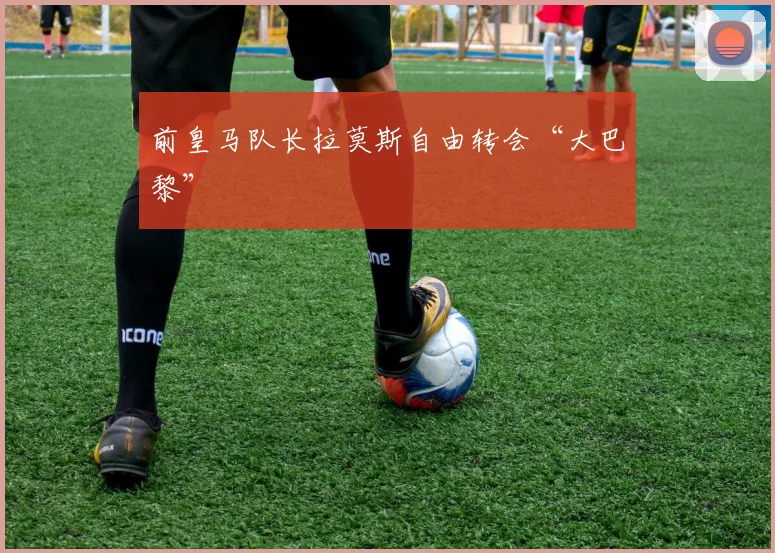 前皇马队长拉莫斯自由转会“大巴黎”