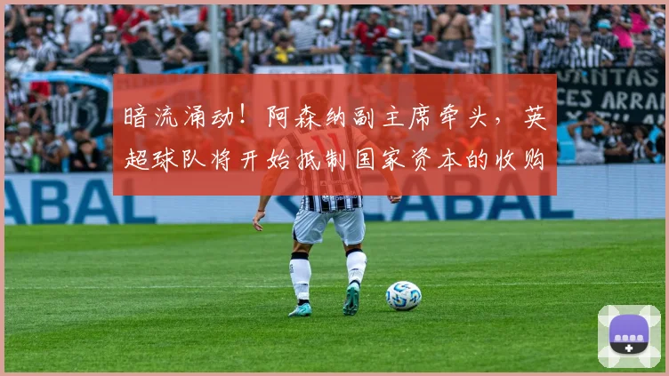 暗流涌动！阿森纳副主席牵头，英超球队将开始抵制国家资本的收购