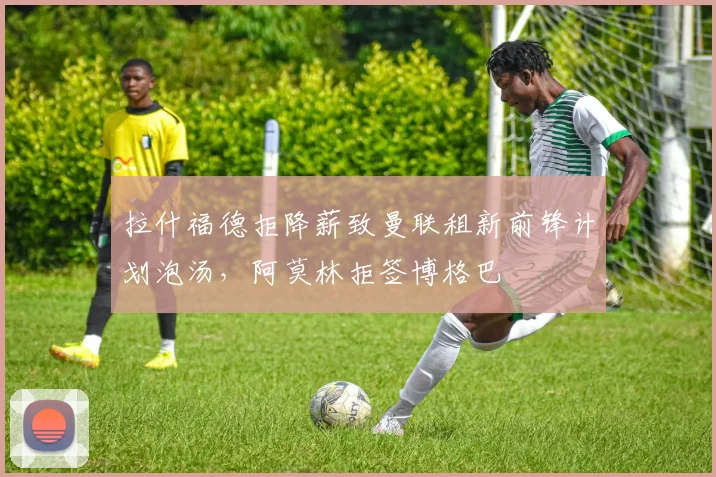 拉什福德拒降薪致曼联租新前锋计划泡汤，阿莫林拒签博格巴