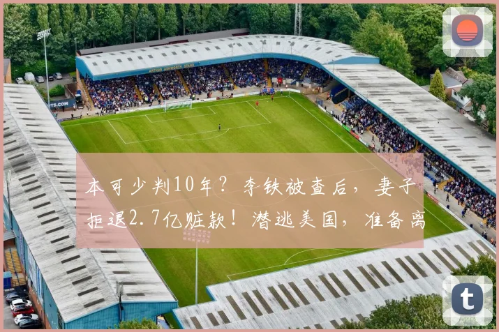 本可少判10年？李铁被查后，妻子拒退2.7亿赃款！潜逃美国，准备离婚