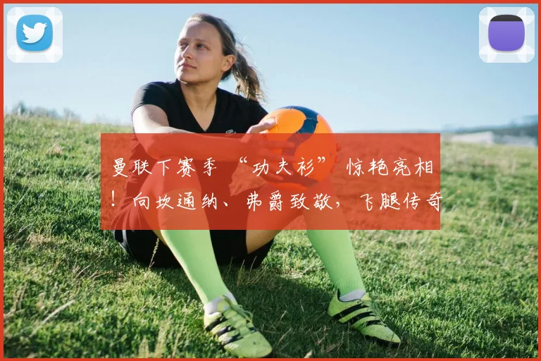 曼联下赛季 “功夫衫” 惊艳亮相！向坎通纳、弗爵致敬，飞腿传奇30载